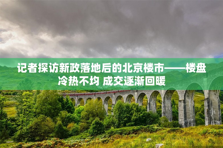 记者探访新政落地后的北京楼市——楼盘冷热不均 成交逐渐回暖