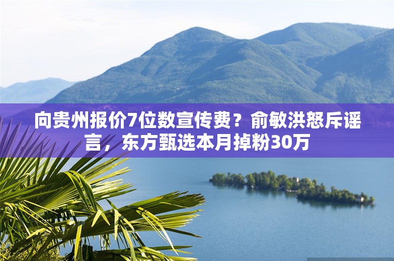 向贵州报价7位数宣传费？俞敏洪怒斥谣言，东方甄选本月掉粉30万