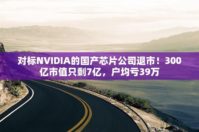 对标NVIDIA的国产芯片公司退市！300亿市值只剩7亿，户均亏39万