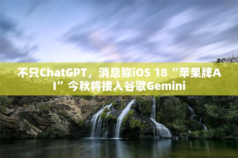 不只ChatGPT，消息称iOS 18“苹果牌AI”今秋将接入谷歌Gemini