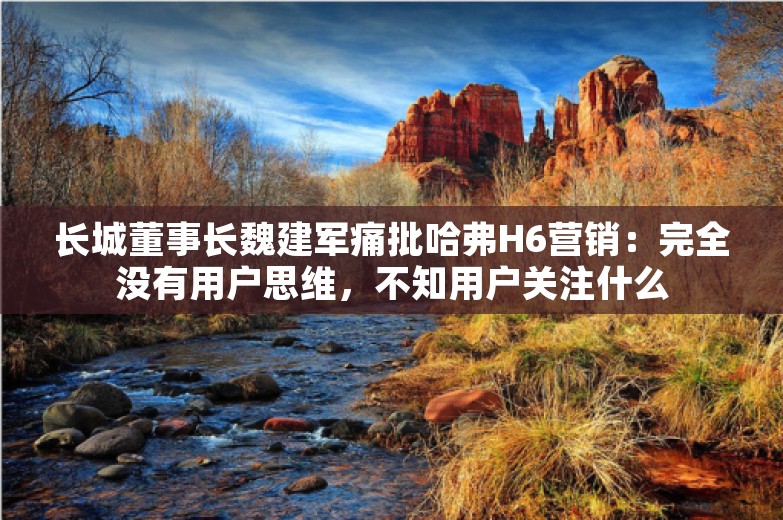 长城董事长魏建军痛批哈弗H6营销：完全没有用户思维，不知用户关注什么