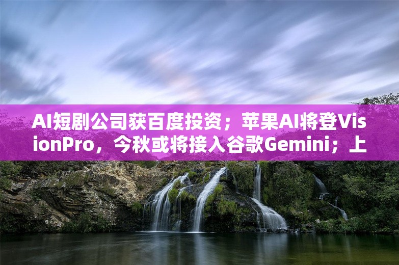 AI短剧公司获百度投资；苹果AI将登VisionPro，今秋或将接入谷歌Gemini；上海医院用AI自动生成病历丨AI情报局