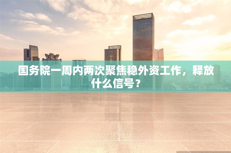 国务院一周内两次聚焦稳外资工作，释放什么信号？