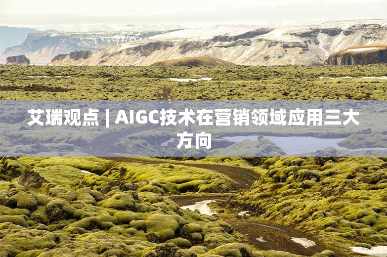 艾瑞观点 | AIGC技术在营销领域应用三大方向