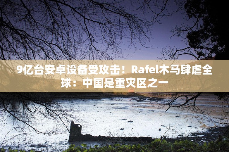 9亿台安卓设备受攻击！Rafel木马肆虐全球：中国是重灾区之一