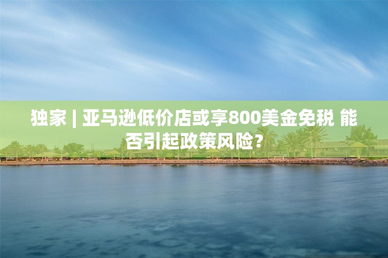 独家 | 亚马逊低价店或享800美金免税 能否引起政策风险？