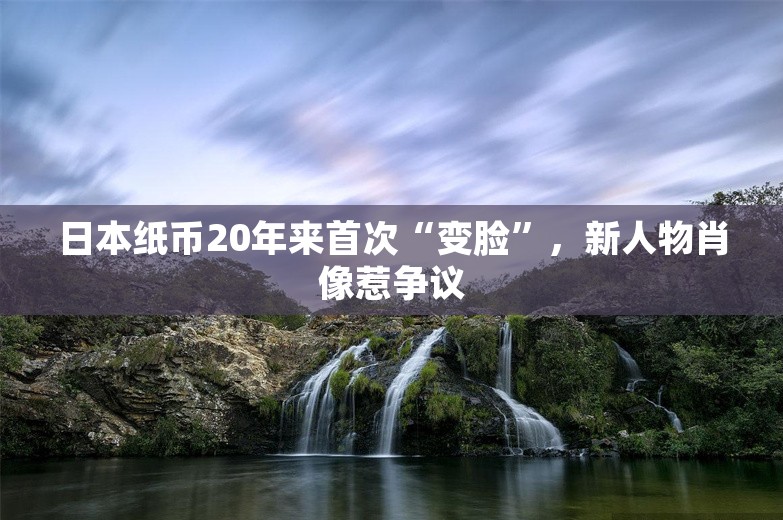 日本纸币20年来首次“变脸”，新人物肖像惹争议