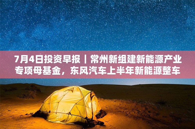 7月4日投资早报｜常州新组建新能源产业专项母基金，东风汽车上半年新能源整车销量同比增长118.4%，一心堂拟8000万元-1.5亿元回购股份