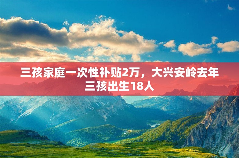 三孩家庭一次性补贴2万，大兴安岭去年三孩出生18人