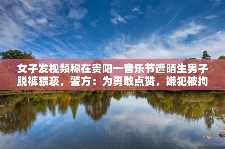 女子发视频称在贵阳一音乐节遭陌生男子脱裤猥亵，警方：为勇敢点赞，嫌犯被拘留10日