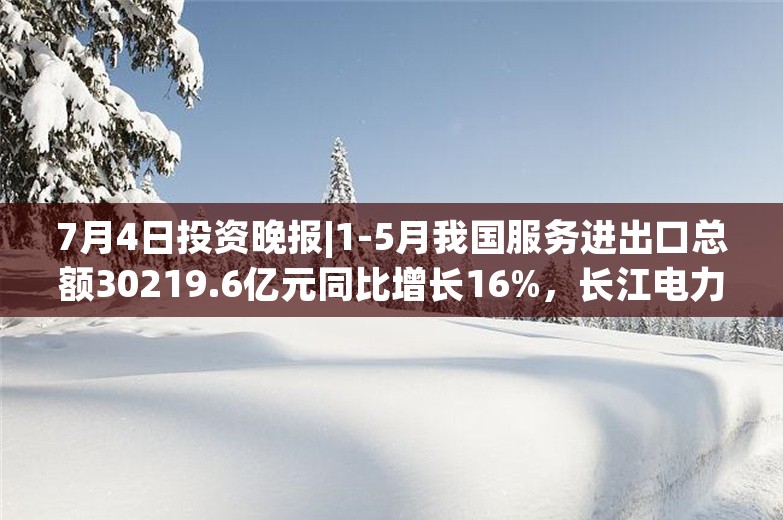 7月4日投资晚报|1-5月我国服务进出口总额30219.6亿元同比增长16%，长江电力第二季度总发电量同比增长42.54%，微电生理预计上半年净利润同比增长596%-828%