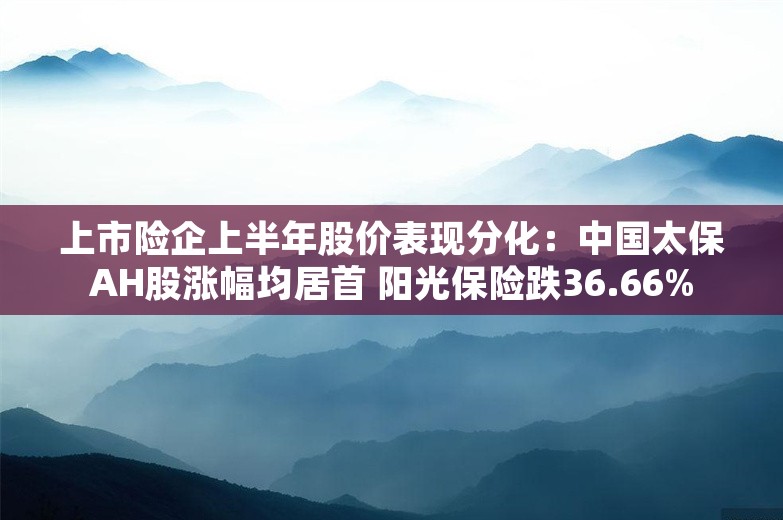 上市险企上半年股价表现分化：中国太保AH股涨幅均居首 阳光保险跌36.66%