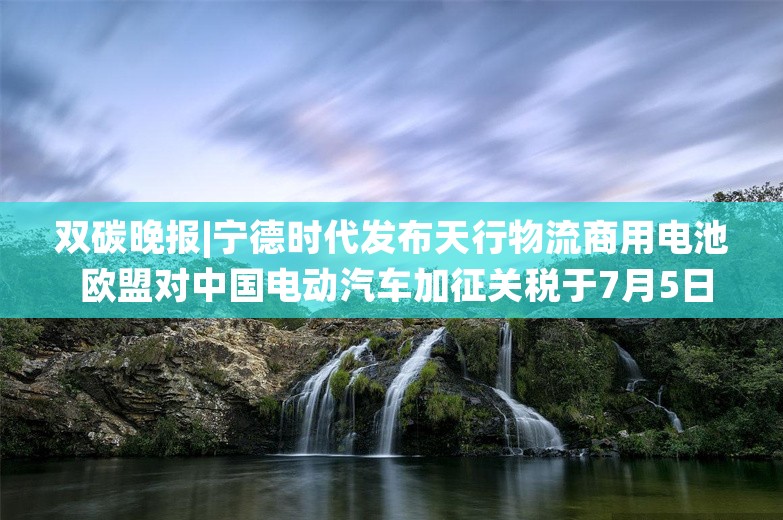 双碳晚报|宁德时代发布天行物流商用电池 欧盟对中国电动汽车加征关税于7月5日起生效