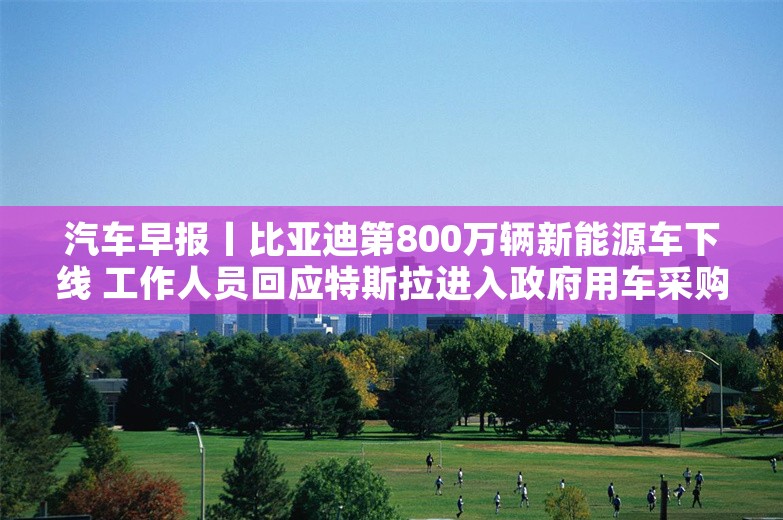 汽车早报丨比亚迪第800万辆新能源车下线 工作人员回应特斯拉进入政府用车采购目录