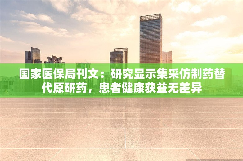 国家医保局刊文：研究显示集采仿制药替代原研药，患者健康获益无差异