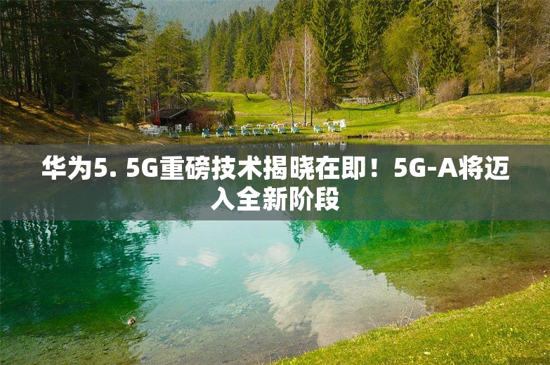 华为5. 5G重磅技术揭晓在即！5G-A将迈入全新阶段