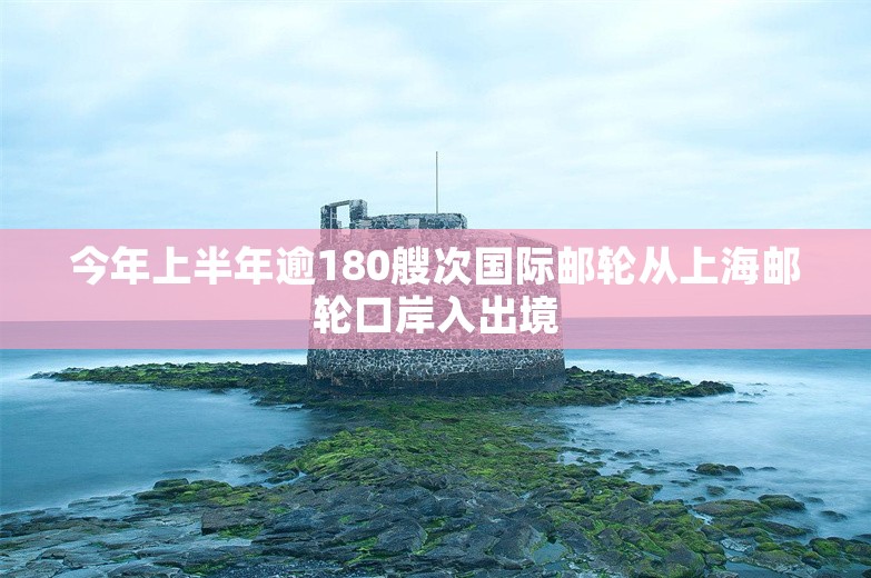 今年上半年逾180艘次国际邮轮从上海邮轮口岸入出境