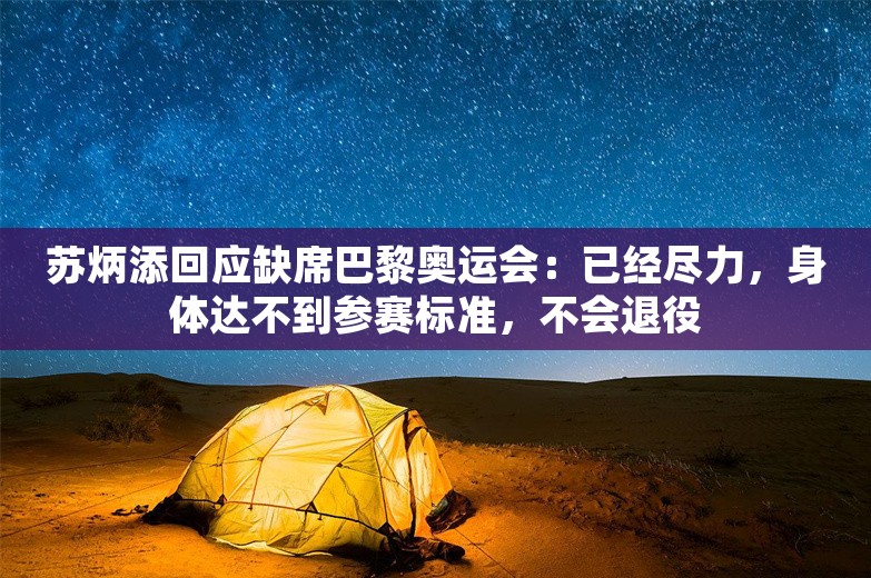 苏炳添回应缺席巴黎奥运会：已经尽力，身体达不到参赛标准，不会退役