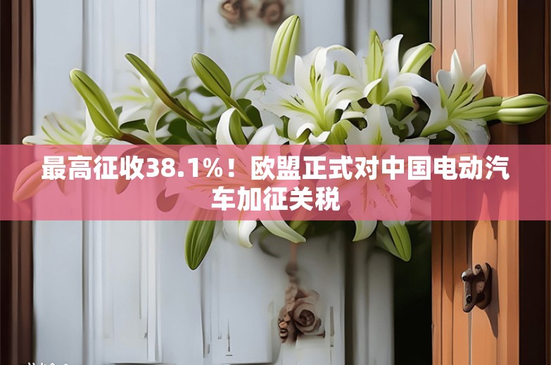 最高征收38.1%！欧盟正式对中国电动汽车加征关税