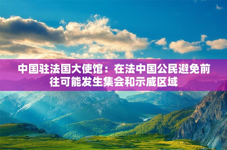 中国驻法国大使馆：在法中国公民避免前往可能发生集会和示威区域