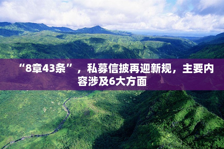 “8章43条”，私募信披再迎新规，主要内容涉及6大方面