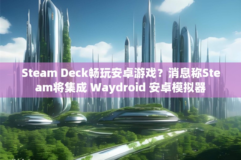 Steam Deck畅玩安卓游戏？消息称Steam将集成 Waydroid 安卓模拟器