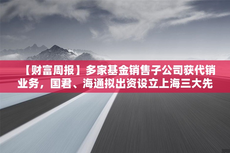 【财富周报】多家基金销售子公司获代销业务，国君、海通拟出资设立上海三大先导产业母基金