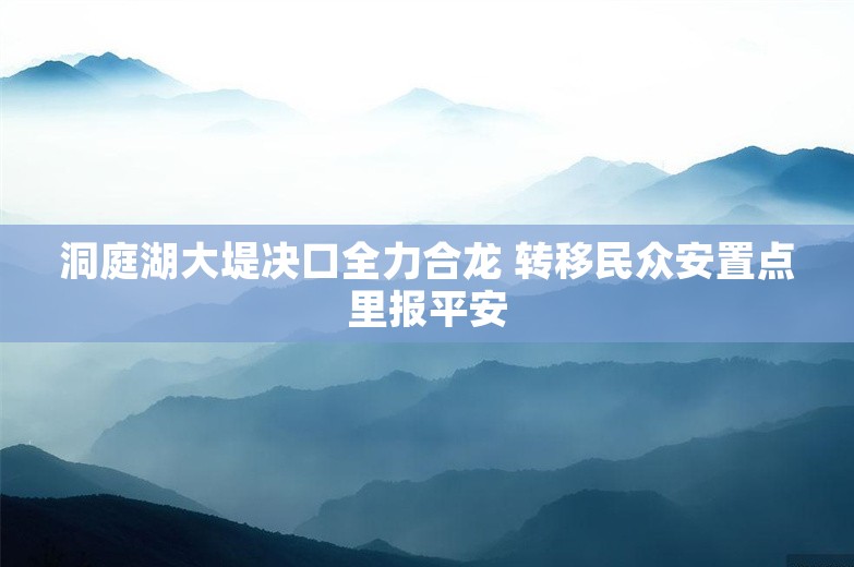 洞庭湖大堤决口全力合龙 转移民众安置点里报平安