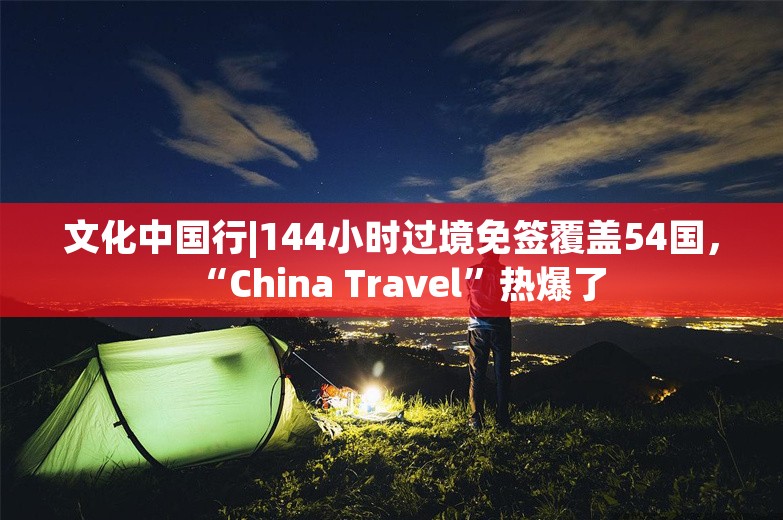 文化中国行|144小时过境免签覆盖54国，“China Travel”热爆了