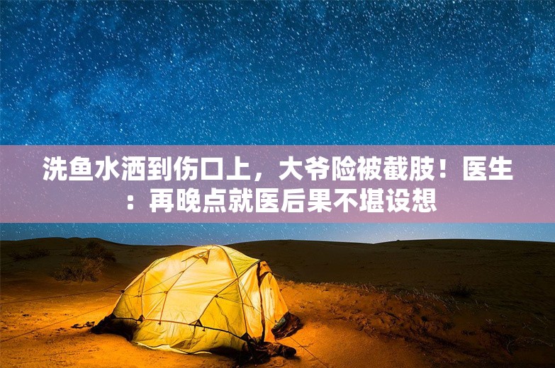 洗鱼水洒到伤口上，大爷险被截肢！医生：再晚点就医后果不堪设想