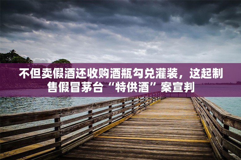 不但卖假酒还收购酒瓶勾兑灌装，这起制售假冒茅台“特供酒”案宣判