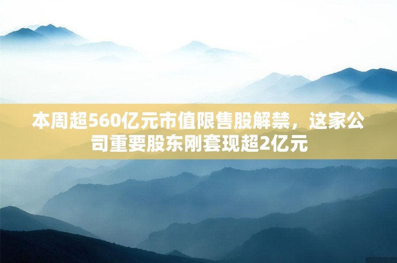 本周超560亿元市值限售股解禁，这家公司重要股东刚套现超2亿元