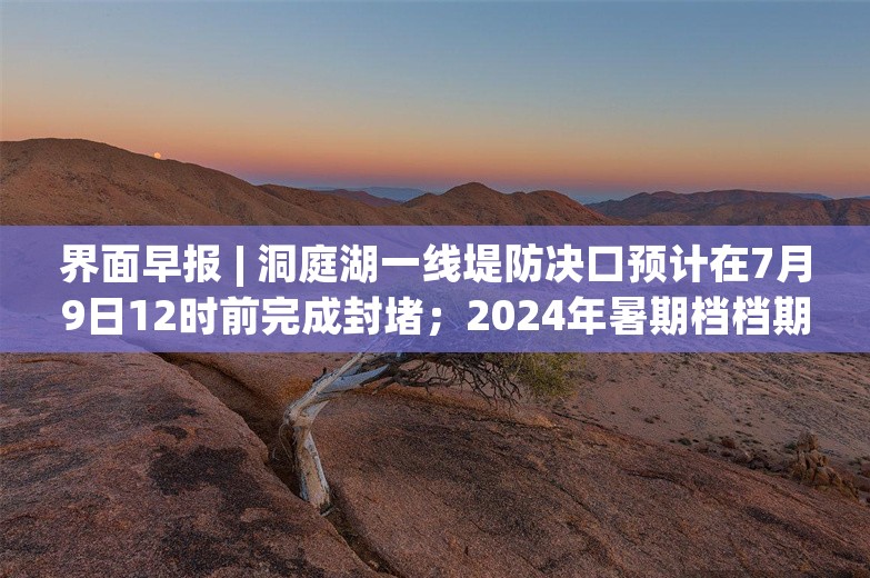 界面早报 | 洞庭湖一线堤防决口预计在7月9日12时前完成封堵；2024年暑期档档期总票房突破30亿