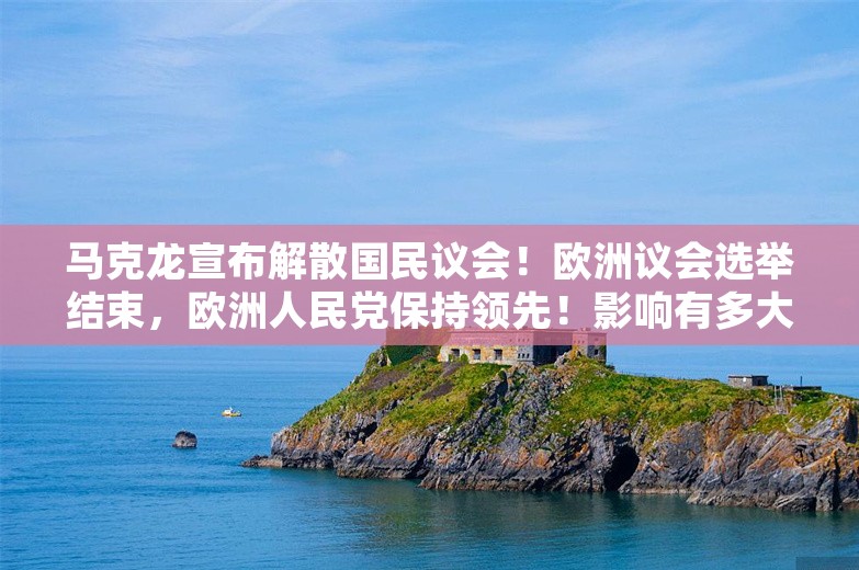 马克龙宣布解散国民议会！欧洲议会选举结束，欧洲人民党保持领先！影响有多大？