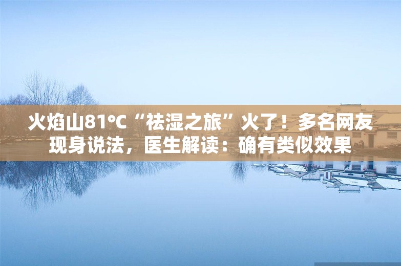 火焰山81℃“祛湿之旅”火了！多名网友现身说法，医生解读：确有类似效果