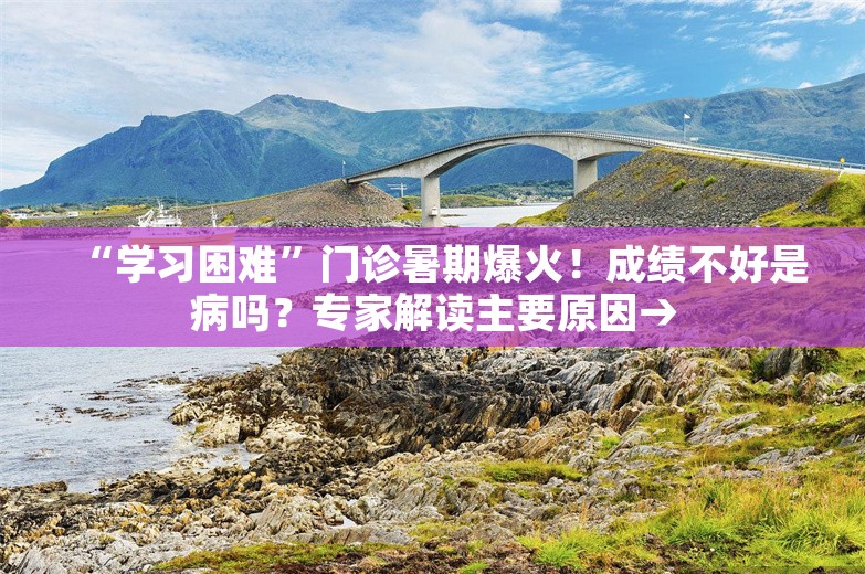 “学习困难”门诊暑期爆火！成绩不好是病吗？专家解读主要原因→