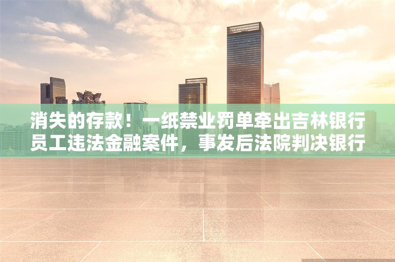 消失的存款！一纸禁业罚单牵出吉林银行员工违法金融案件，事发后法院判决银行需赔偿客户损失