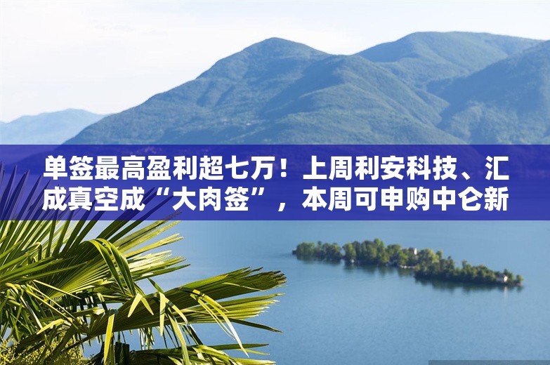 单签最高盈利超七万！上周利安科技、汇成真空成“大肉签”，本周可申购中仑新材