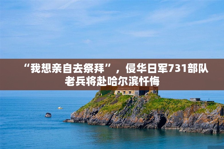 “我想亲自去祭拜”，侵华日军731部队老兵将赴哈尔滨忏悔