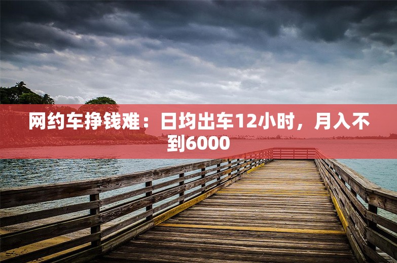 网约车挣钱难：日均出车12小时，月入不到6000