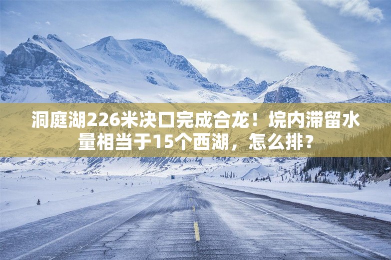 洞庭湖226米决口完成合龙！垸内滞留水量相当于15个西湖，怎么排？