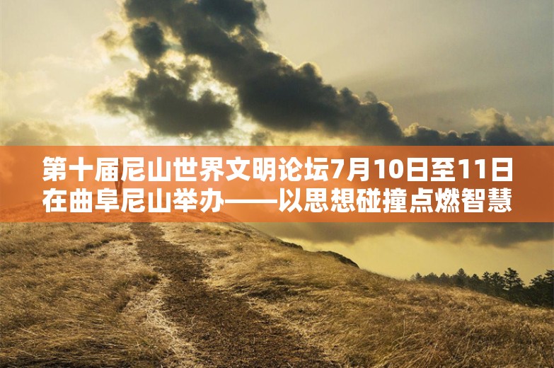 第十届尼山世界文明论坛7月10日至11日在曲阜尼山举办——以思想碰撞点燃智慧火花 以文明对话化解冲突隔阂