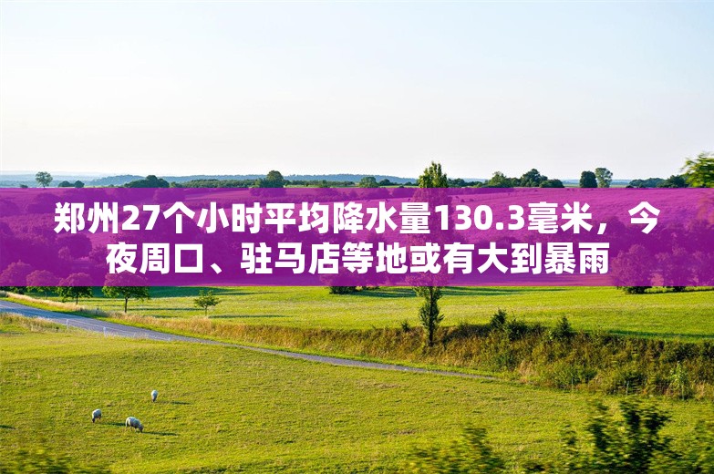 郑州27个小时平均降水量130.3毫米，今夜周口、驻马店等地或有大到暴雨