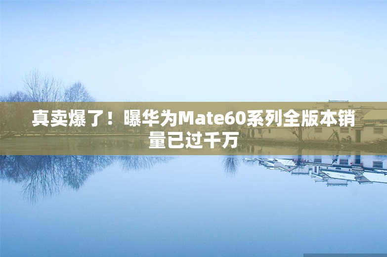 真卖爆了！曝华为Mate60系列全版本销量已过千万