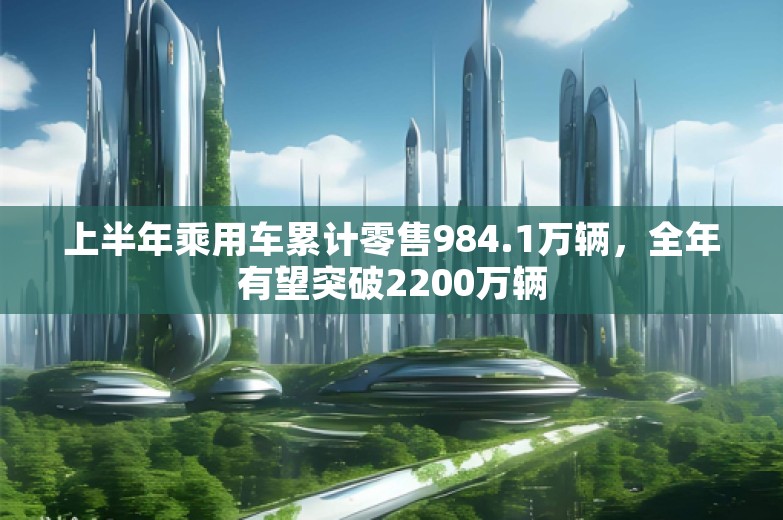 上半年乘用车累计零售984.1万辆，全年有望突破2200万辆