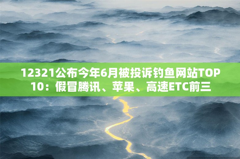 12321公布今年6月被投诉钓鱼网站TOP10：假冒腾讯、苹果、高速ETC前三