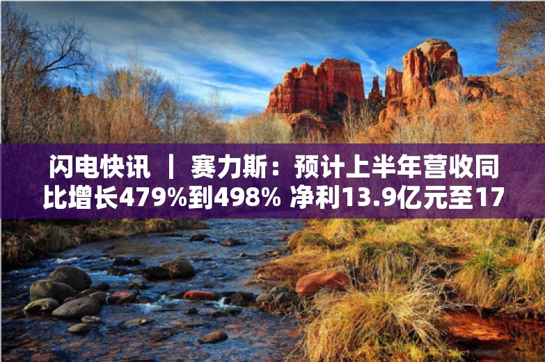 闪电快讯 ｜ 赛力斯：预计上半年营收同比增长479%到498% 净利13.9亿元至17亿元