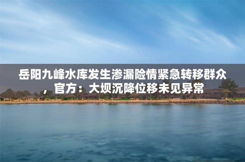 岳阳九峰水库发生渗漏险情紧急转移群众，官方：大坝沉降位移未见异常