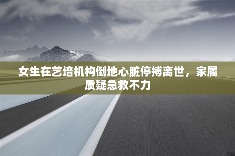 女生在艺培机构倒地心脏停搏离世，家属质疑急救不力