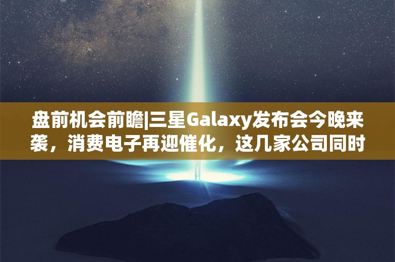 盘前机会前瞻|三星Galaxy发布会今晚来袭，消费电子再迎催化，这几家公司同时为三星、苹果等科技巨头供货（附概念股） 